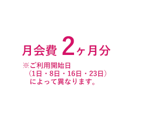 月会費 2ヶ月分 ※ご利用開始日（1日・8日・16日・23日）によって異なります。