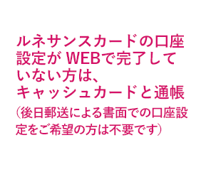 ルネサンスカードの口座設定が WEBで完了していない方は、キャッシュカードと通帳（後日郵送による書面での口座設定をご希望の方は不要です）